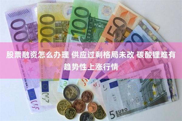 股票融资怎么办理 供应过剩格局未改 碳酸锂难有趋势性上涨行情