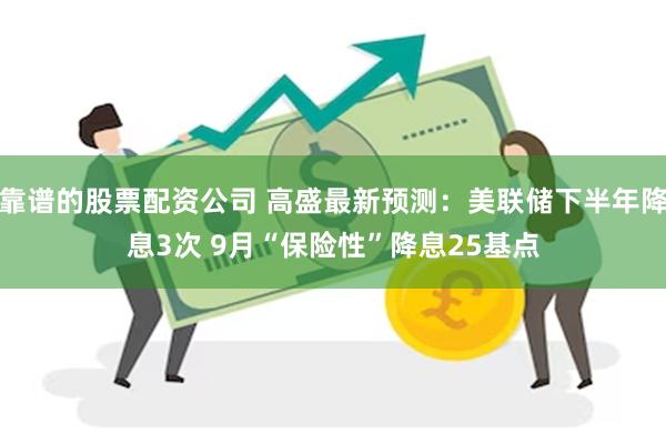 靠谱的股票配资公司 高盛最新预测：美联储下半年降息3次 9月“保险性”降息25基点
