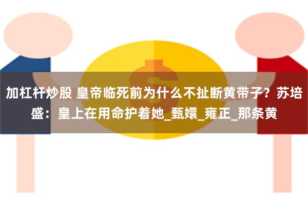 加杠杆炒股 皇帝临死前为什么不扯断黄带子？苏培盛：皇上在用命护着她_甄嬛_雍正_那条黄