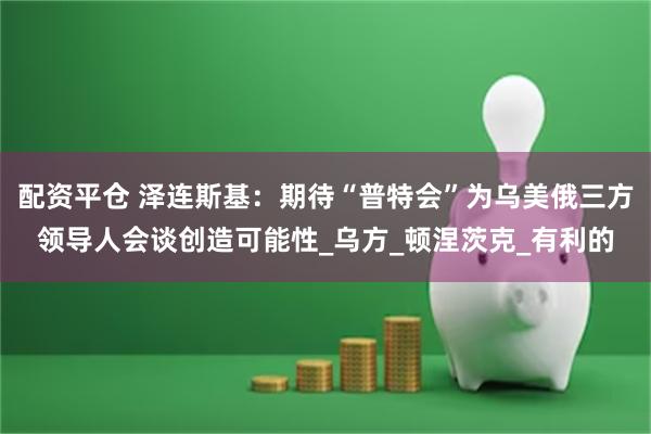 配资平仓 泽连斯基：期待“普特会”为乌美俄三方领导人会谈创造可能性_乌方_顿涅茨克_有利的