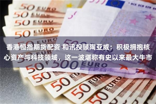 香港恒指期货配资 和讯投顾陶亚威：积极拥抱核心资产与科技领域，这一波堪称有史以来最大牛市