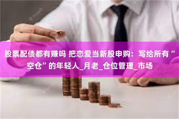 股票配债都有赚吗 把恋爱当新股申购：写给所有“空仓”的年轻人_月老_仓位管理_市场